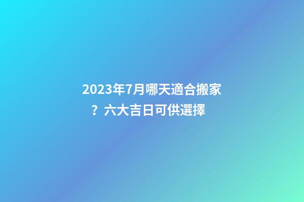 2023年7月哪天適合搬家？六大吉日可供選擇